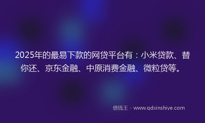 2025年的最易下款的网贷平台有：小米贷款、替你还、京东金融、中原消费金融、微粒贷等。