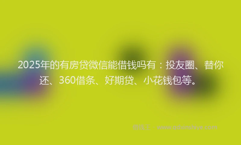 2025年的有房贷微信能借钱吗有：投友圈、替你还、360借条、好期贷、小花钱包等。