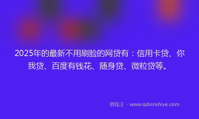 2025年的最新不用刷脸的网贷有：信用卡贷、你我贷、百度有钱花、随身贷、微粒贷等。