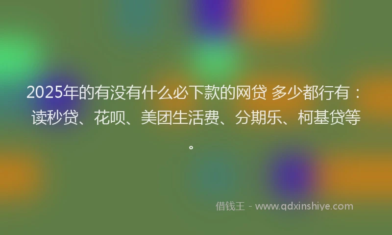2025年的有没有什么必下款的网贷 多少都行有：读秒贷、花呗、美团生活费、分期乐、柯基贷等。