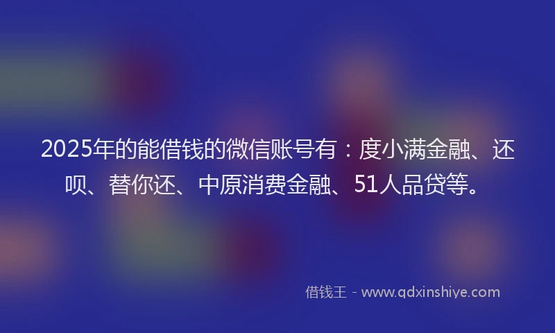 2025年的能借钱的微信账号有：度小满金融、还呗、替你还、中原消费金融、51人品贷等。