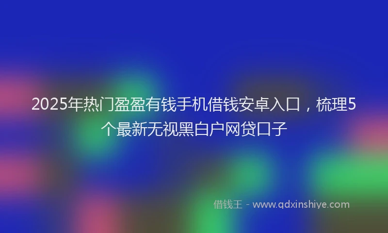 2025年热门盈盈有钱手机借钱安卓入口，梳理5个最新无视黑白户网贷口子