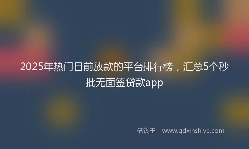 2025年热门目前放款的平台排行榜，汇总5个秒批无面签贷款app