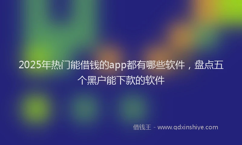 2025年热门能借钱的app都有哪些软件，盘点五个黑户能下款的软件