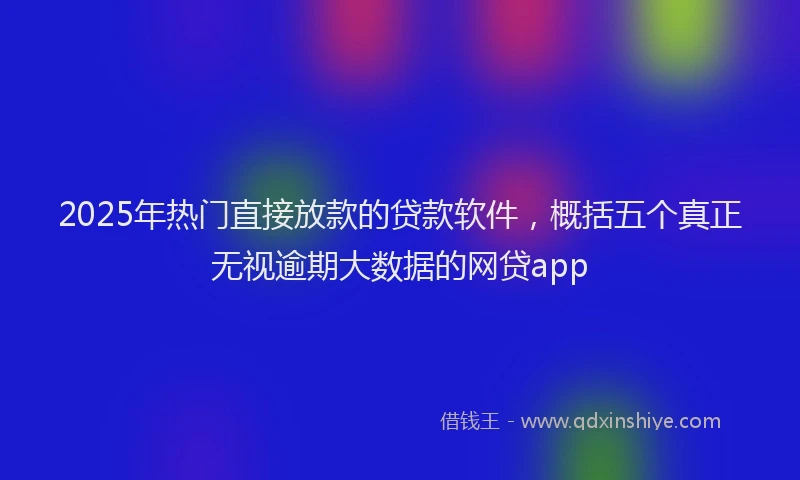 2025年热门直接放款的贷款软件，概括五个真正无视逾期大数据的网贷app