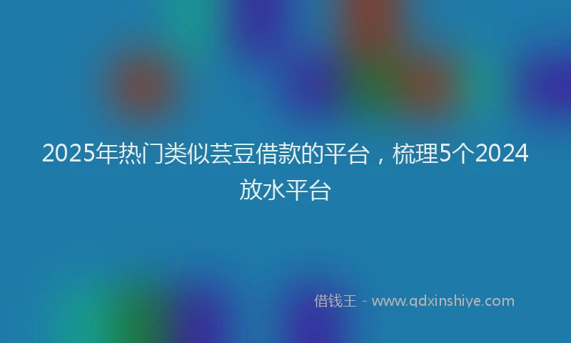 2025年热门类似芸豆借款的平台，梳理5个2024放水平台