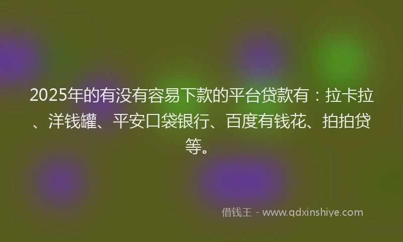 2025年的有没有容易下款的平台贷款有：拉卡拉、洋钱罐、平安口袋银行、百度有钱花、拍拍贷等。