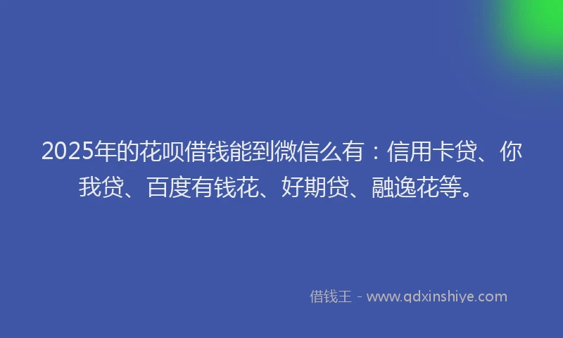2025年的花呗借钱能到微信么有：信用卡贷、你我贷、百度有钱花、好期贷、融逸花等。