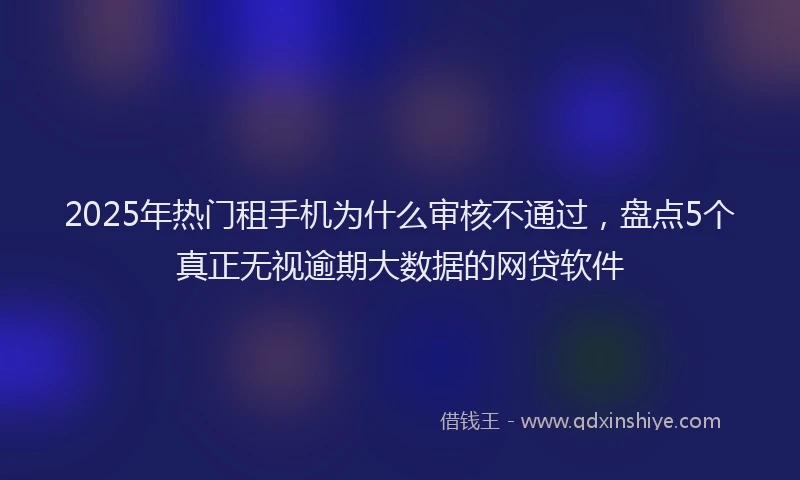 2025年热门租手机为什么审核不通过，盘点5个真正无视逾期大数据的网贷软件