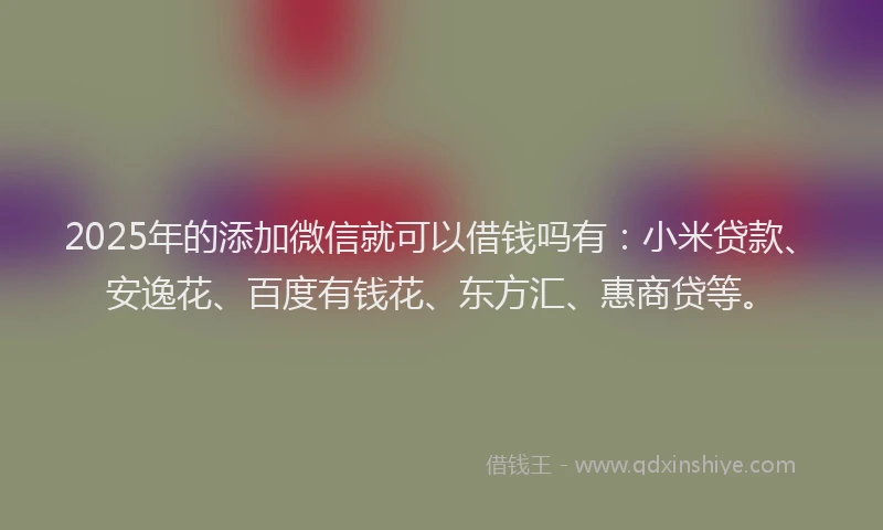 2025年的添加微信就可以借钱吗有：小米贷款、安逸花、百度有钱花、东方汇、惠商贷等。