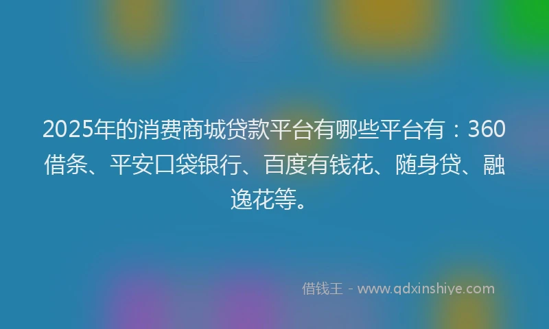 2025年的消费商城贷款平台有哪些平台有：360借条、平安口袋银行、百度有钱花、随身贷、融逸花等。
