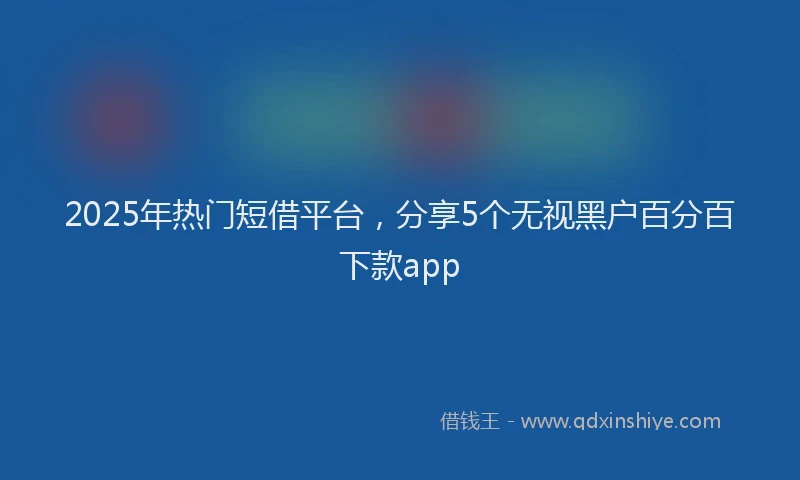 2025年热门短借平台，分享5个无视黑户百分百下款app