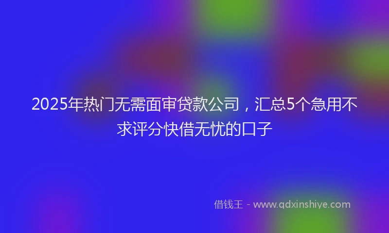 2025年热门无需面审贷款公司，汇总5个急用不求评分快借无忧的口子