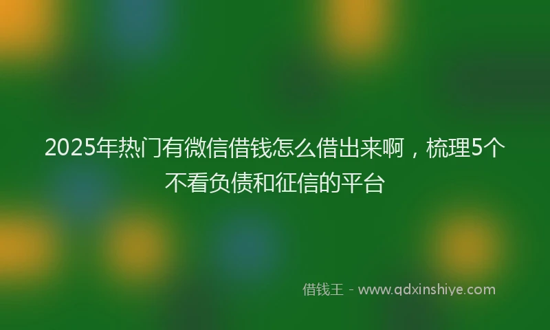 2025年热门有微信借钱怎么借出来啊，梳理5个不看负债和征信的平台