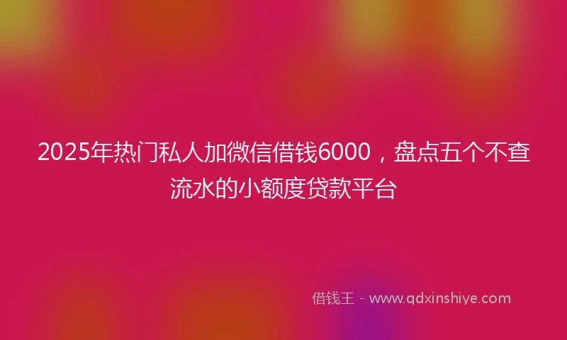 2025年热门私人加微信借钱6000，盘点五个不查流水的小额度贷款平台