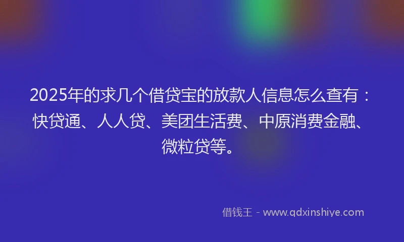 2025年的求几个借贷宝的放款人信息怎么查有：快贷通、人人贷、美团生活费、中原消费金融、微粒贷等。