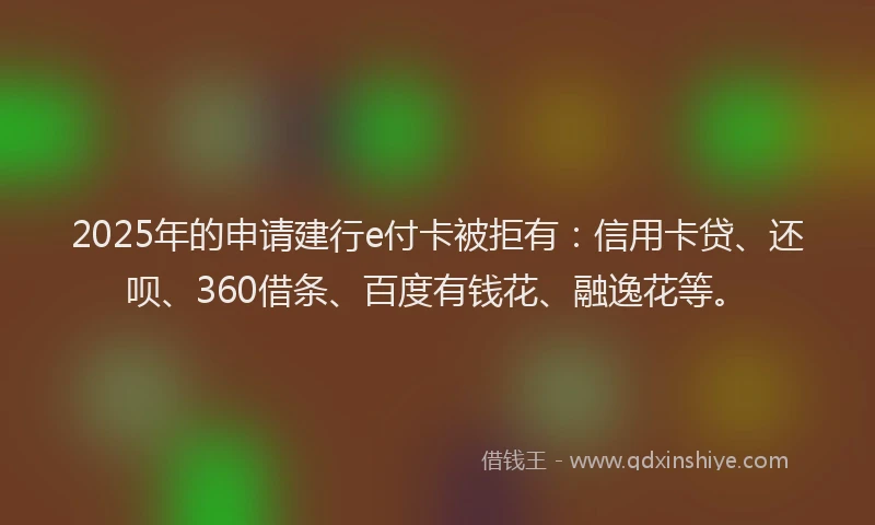 2025年的申请建行e付卡被拒有：信用卡贷、还呗、360借条、百度有钱花、融逸花等。
