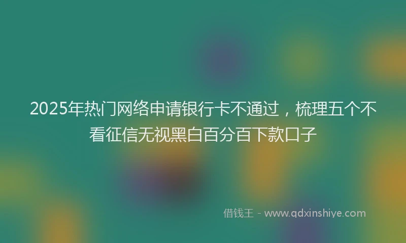2025年热门网络申请银行卡不通过，梳理五个不看征信无视黑白百分百下款口子