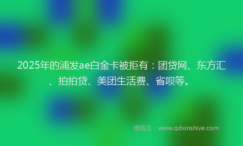 2025年的浦发ae白金卡被拒有：团贷网、东方汇、拍拍贷、美团生活费、省呗等。