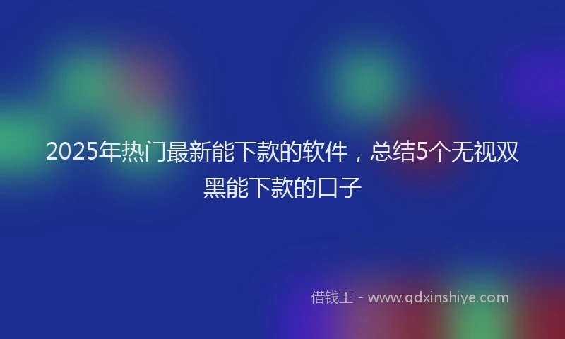 2025年热门最新能下款的软件，总结5个无视双黑能下款的口子