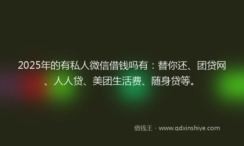 2025年的有私人微信借钱吗有：替你还、团贷网、人人贷、美团生活费、随身贷等。
