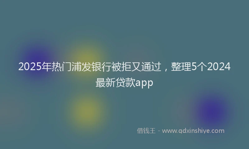2025年热门浦发银行被拒又通过，整理5个2024最新贷款app