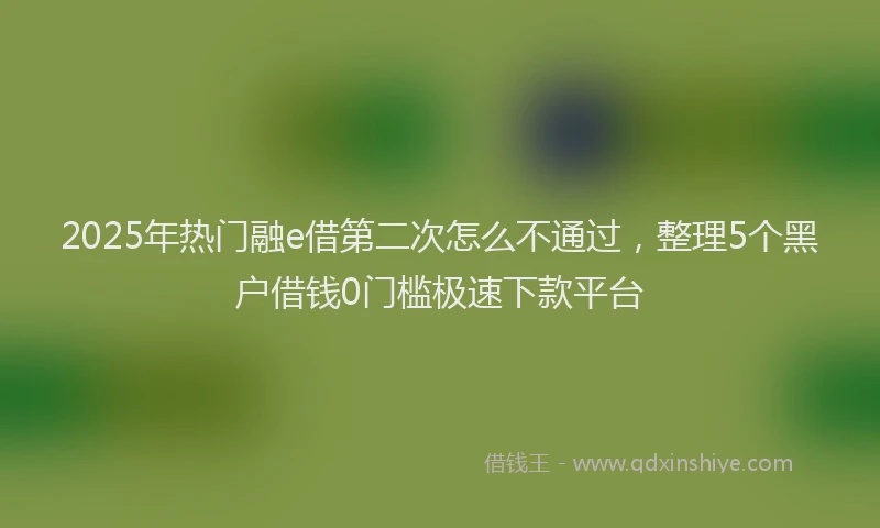 2025年热门融e借第二次怎么不通过，整理5个黑户借钱0门槛极速下款平台