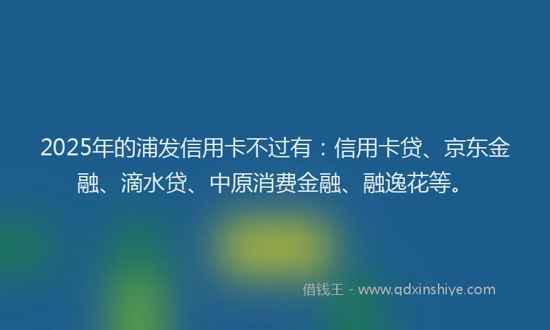 2025年的浦发信用卡不过有：信用卡贷、京东金融、滴水贷、中原消费金融、融逸花等。