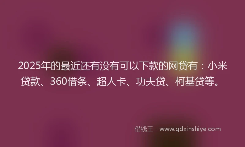 2025年的最近还有没有可以下款的网贷有：小米贷款、360借条、超人卡、功夫贷、柯基贷等。