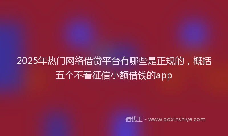 2025年热门网络借贷平台有哪些是正规的，概括五个不看征信小额借钱的app