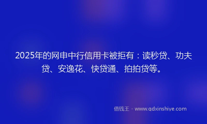 2025年的网申中行信用卡被拒有：读秒贷、功夫贷、安逸花、快贷通、拍拍贷等。