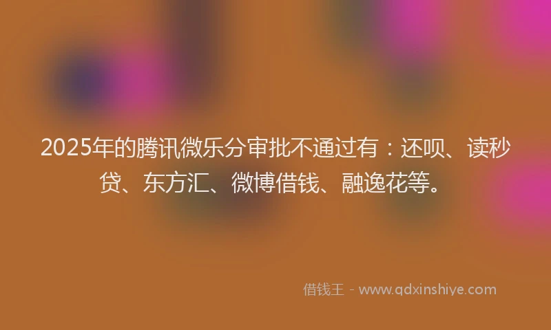 2025年的腾讯微乐分审批不通过有：还呗、读秒贷、东方汇、微博借钱、融逸花等。