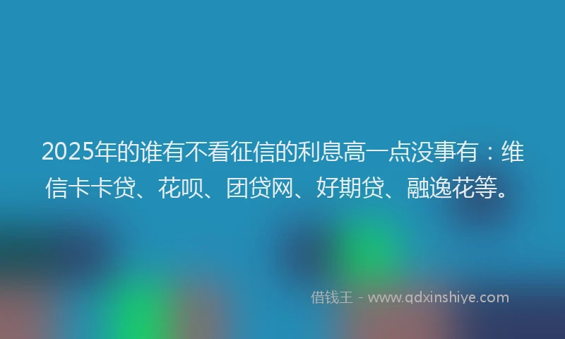 2025年的谁有不看征信的利息高一点没事有：维信卡卡贷、花呗、团贷网、好期贷、融逸花等。