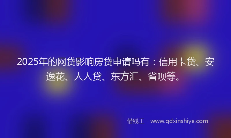 2025年的网贷影响房贷申请吗有：信用卡贷、安逸花、人人贷、东方汇、省呗等。