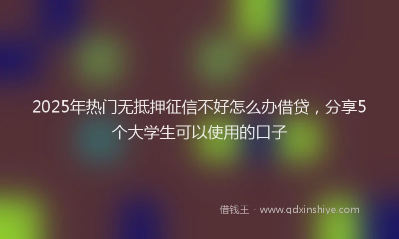 2025年热门无抵押征信不好怎么办借贷，分享5个大学生可以使用的口子