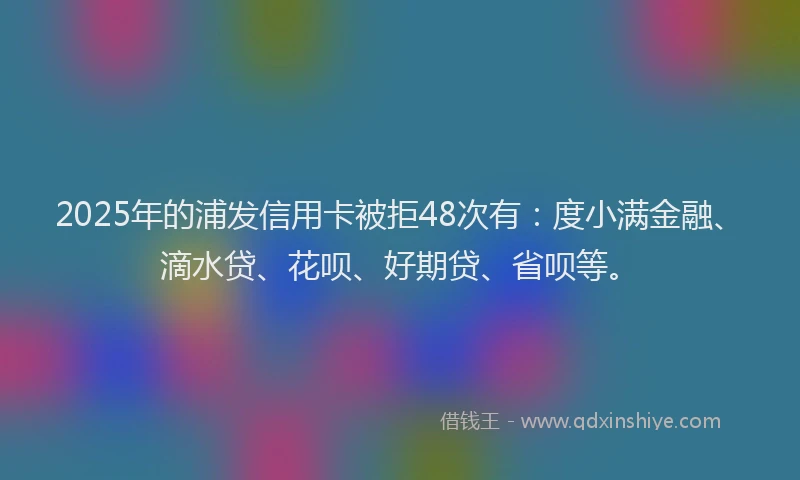 2025年的浦发信用卡被拒48次有：度小满金融、滴水贷、花呗、好期贷、省呗等。