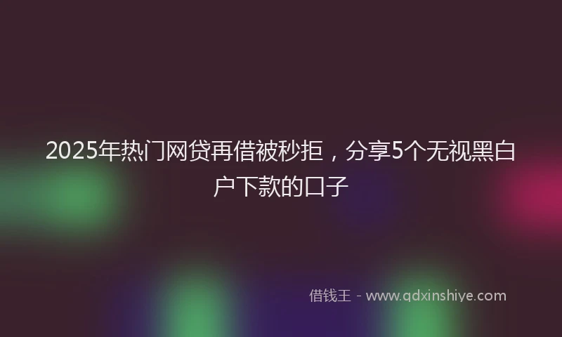 2025年热门网贷再借被秒拒，分享5个无视黑白户下款的口子