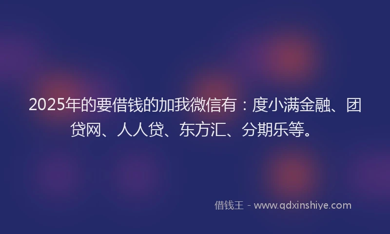 2025年的要借钱的加我微信有：度小满金融、团贷网、人人贷、东方汇、分期乐等。