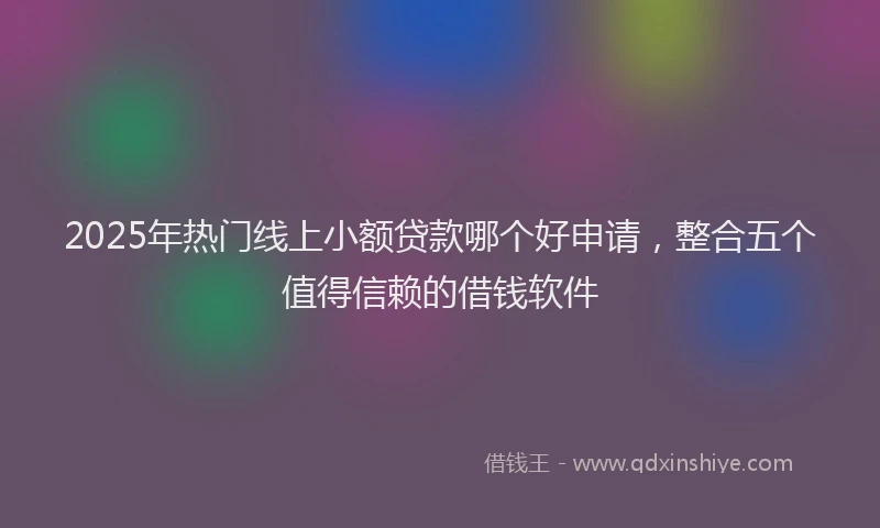 2025年热门线上小额贷款哪个好申请，整合五个值得信赖的借钱软件
