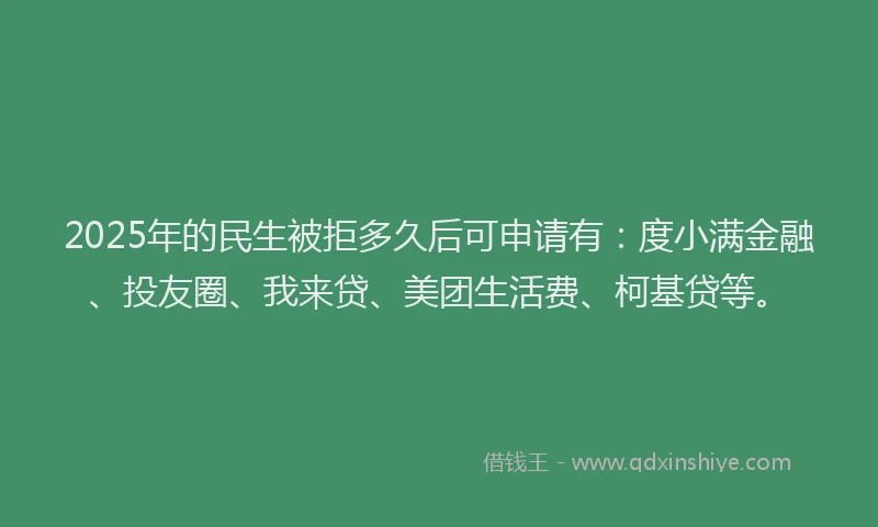 2025年的民生被拒多久后可申请有：度小满金融、投友圈、我来贷、美团生活费、柯基贷等。