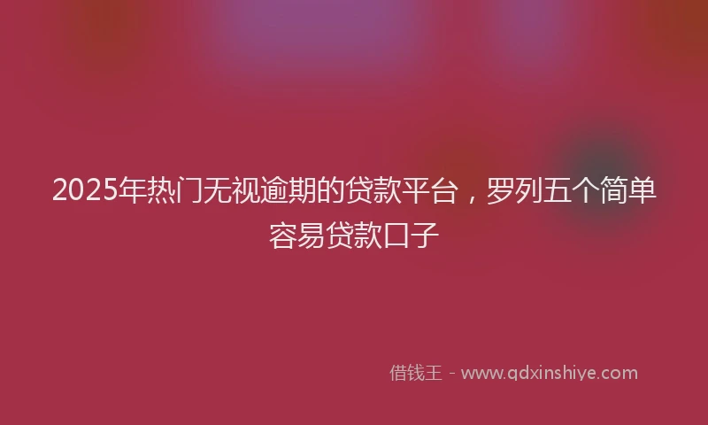 2025年热门无视逾期的贷款平台，罗列五个简单容易贷款口子