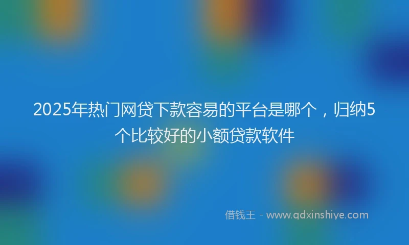 2025年热门网贷下款容易的平台是哪个，归纳5个比较好的小额贷款软件