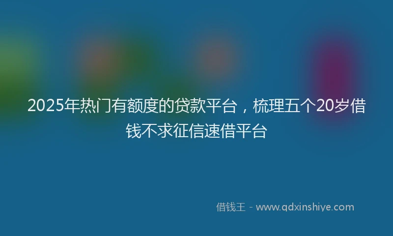 2025年热门有额度的贷款平台，梳理五个20岁借钱不求征信速借平台
