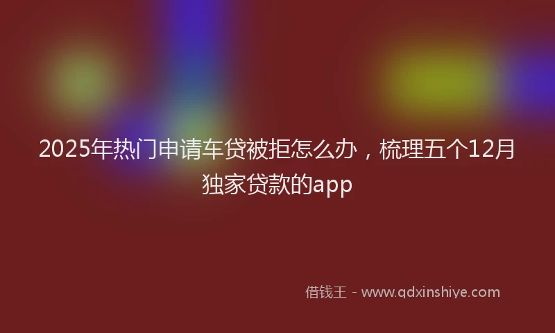 2025年热门申请车贷被拒怎么办，梳理五个12月独家贷款的app