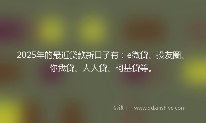 2025年的最近贷款新口子有：e微贷、投友圈、你我贷、人人贷、柯基贷等。