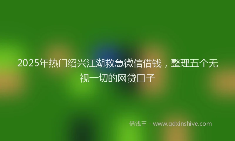 2025年热门绍兴江湖救急微信借钱，整理五个无视一切的网贷口子