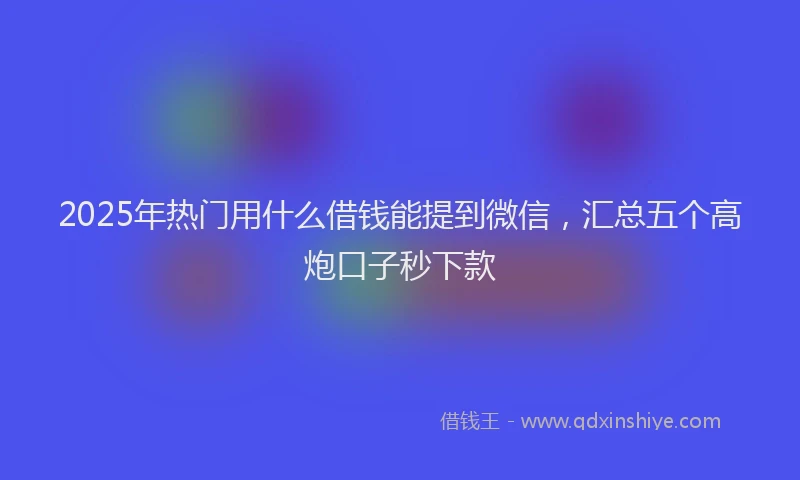 2025年热门用什么借钱能提到微信，汇总五个高炮口子秒下款