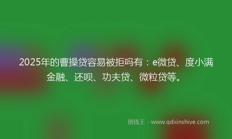 2025年的曹操贷容易被拒吗有：e微贷、度小满金融、还呗、功夫贷、微粒贷等。