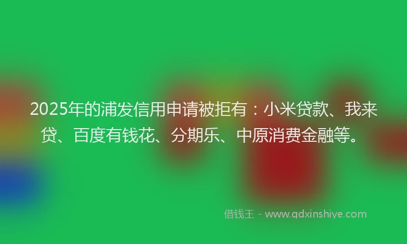 2025年的浦发信用申请被拒有：小米贷款、我来贷、百度有钱花、分期乐、中原消费金融等。