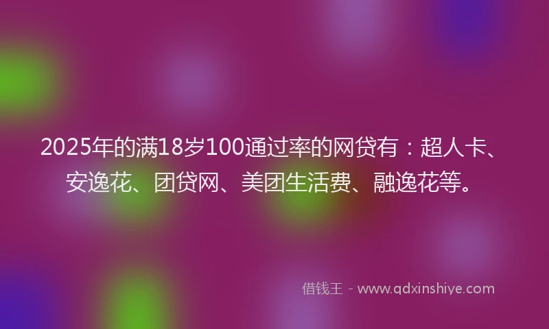 2025年的满18岁100通过率的网贷有：超人卡、安逸花、团贷网、美团生活费、融逸花等。